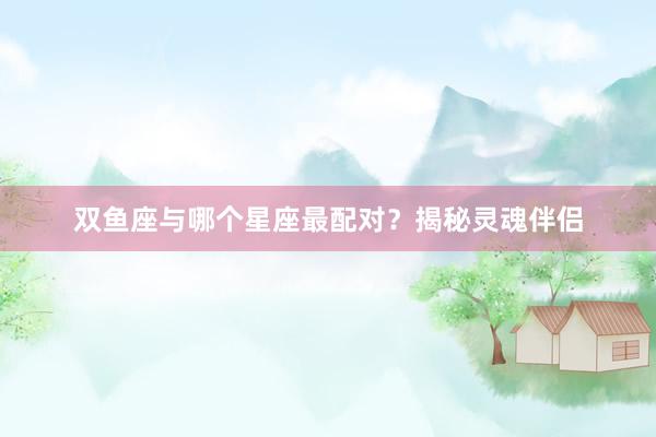 双鱼座与哪个星座最配对？揭秘灵魂伴侣