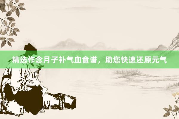 精选作念月子补气血食谱，助您快速还原元气