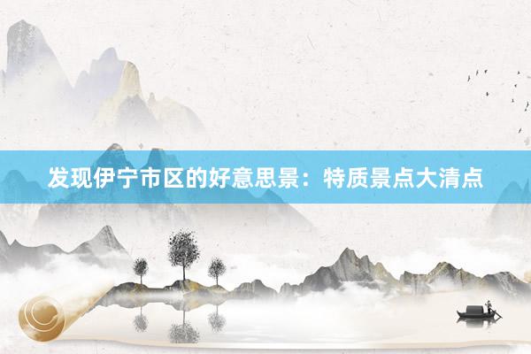 发现伊宁市区的好意思景：特质景点大清点
